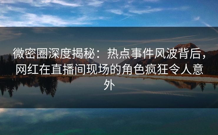 微密圈深度揭秘：热点事件风波背后，网红在直播间现场的角色疯狂令人意外