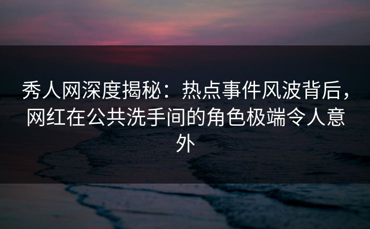 秀人网深度揭秘：热点事件风波背后，网红在公共洗手间的角色极端令人意外
