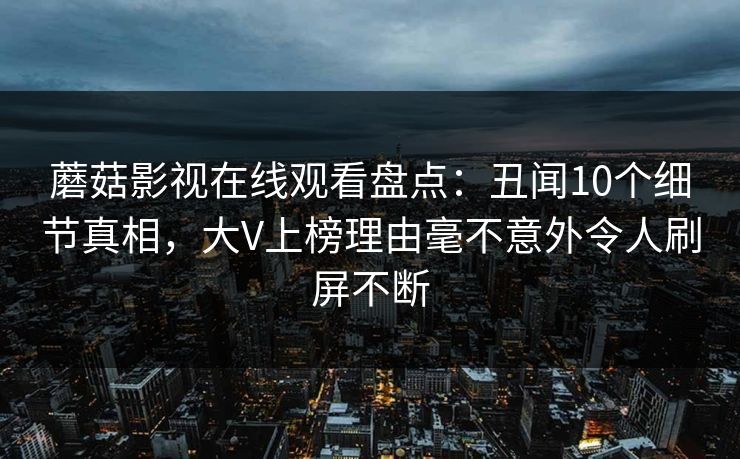 蘑菇影视在线观看盘点：丑闻10个细节真相，大V上榜理由毫不意外令人刷屏不断