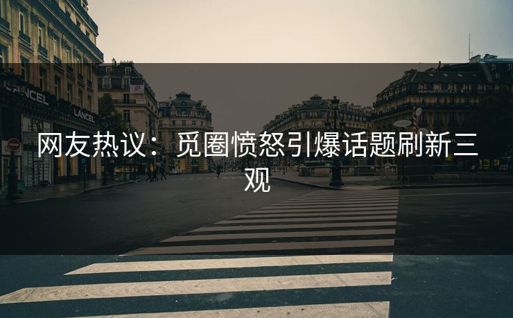 网友热议：觅圈愤怒引爆话题刷新三观