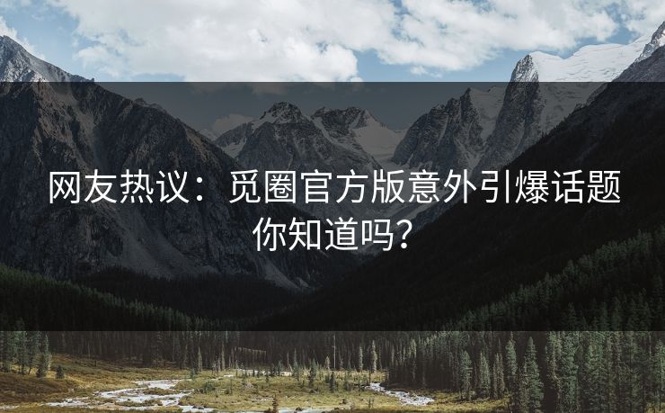 网友热议：觅圈官方版意外引爆话题你知道吗？