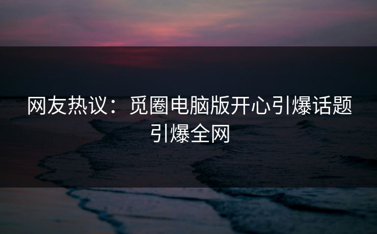 网友热议：觅圈电脑版开心引爆话题引爆全网