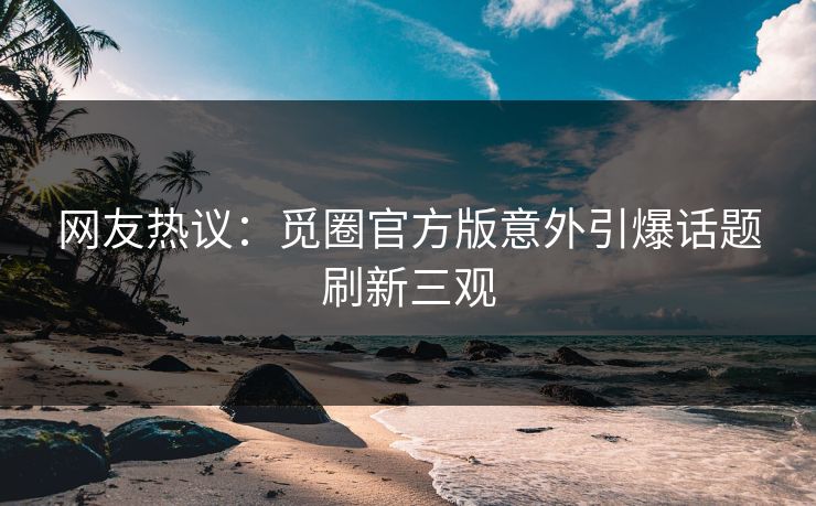 网友热议：觅圈官方版意外引爆话题刷新三观