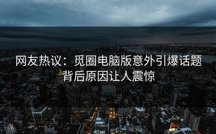 网友热议：觅圈电脑版意外引爆话题背后原因让人震惊
