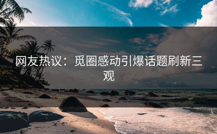 网友热议：觅圈感动引爆话题刷新三观