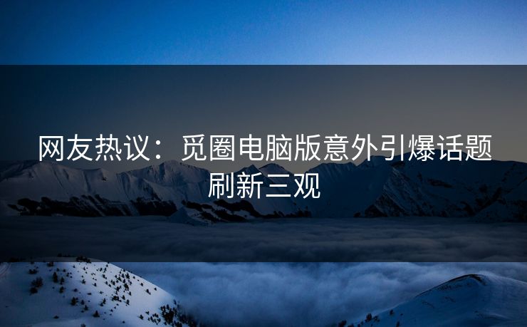网友热议：觅圈电脑版意外引爆话题刷新三观