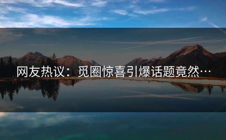 网友热议：觅圈惊喜引爆话题竟然…