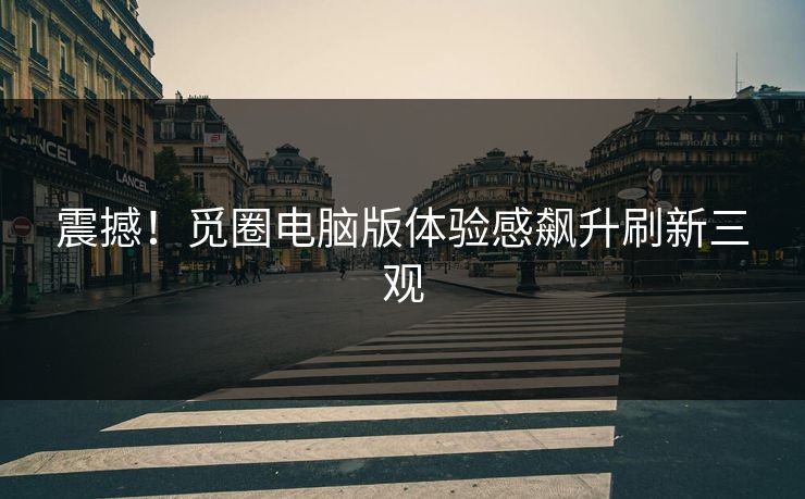 震撼！觅圈电脑版体验感飙升刷新三观
