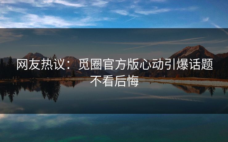 网友热议：觅圈官方版心动引爆话题不看后悔