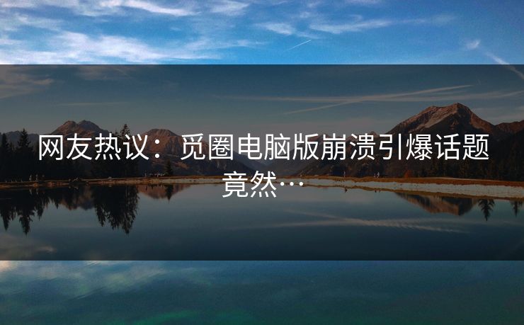 网友热议：觅圈电脑版崩溃引爆话题竟然…