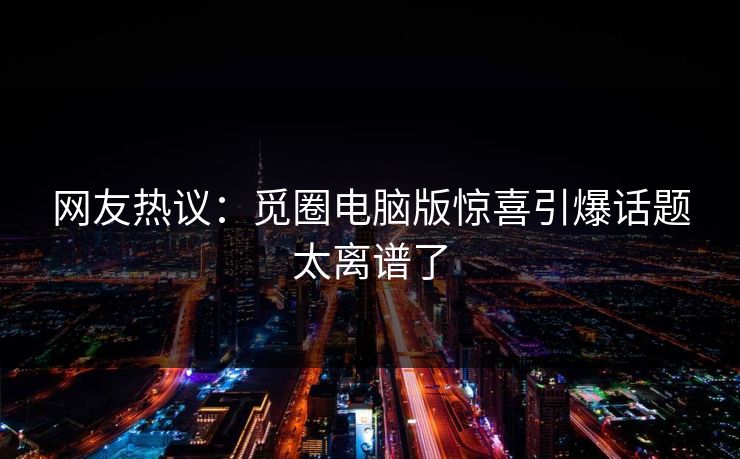 网友热议：觅圈电脑版惊喜引爆话题太离谱了