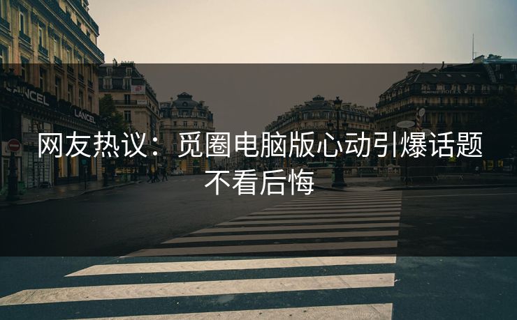 网友热议：觅圈电脑版心动引爆话题不看后悔