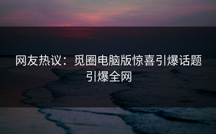 网友热议：觅圈电脑版惊喜引爆话题引爆全网