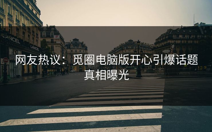 网友热议：觅圈电脑版开心引爆话题真相曝光