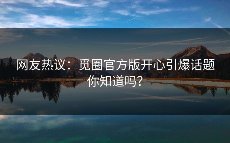 网友热议：觅圈官方版开心引爆话题你知道吗？