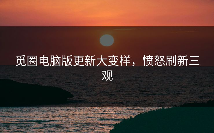 觅圈电脑版更新大变样，愤怒刷新三观