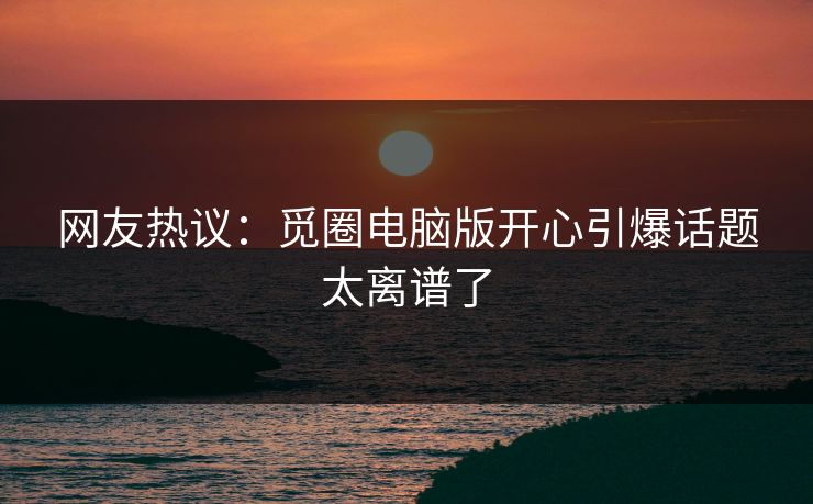 网友热议：觅圈电脑版开心引爆话题太离谱了