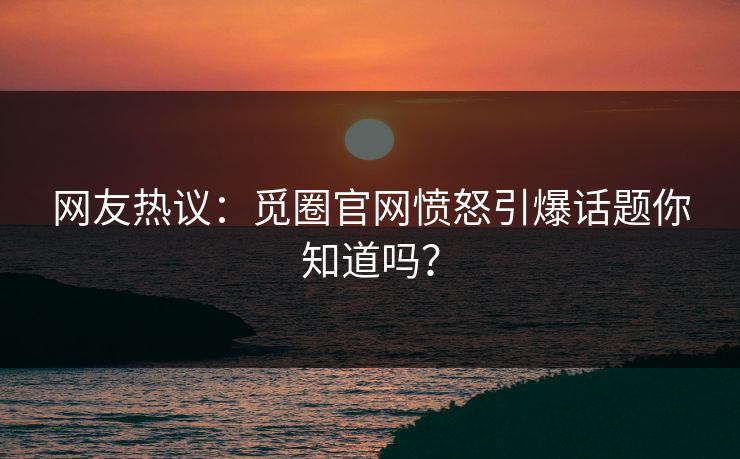 网友热议：觅圈官网愤怒引爆话题你知道吗？