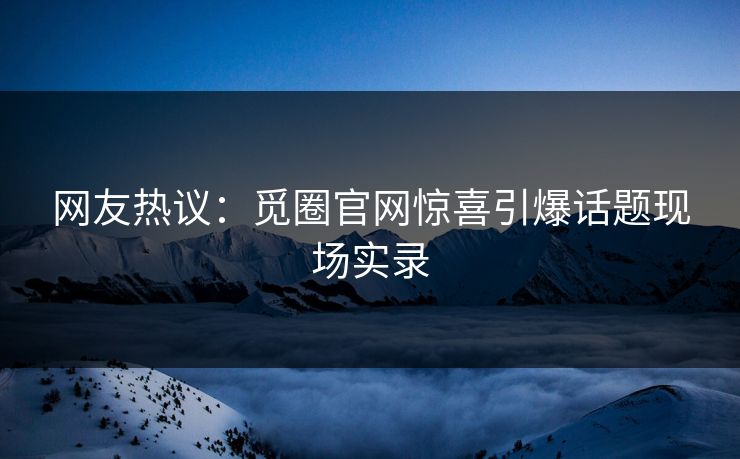 网友热议：觅圈官网惊喜引爆话题现场实录