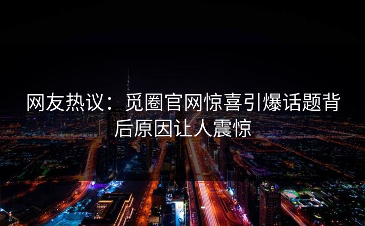 网友热议：觅圈官网惊喜引爆话题背后原因让人震惊
