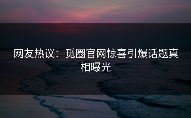网友热议：觅圈官网惊喜引爆话题真相曝光
