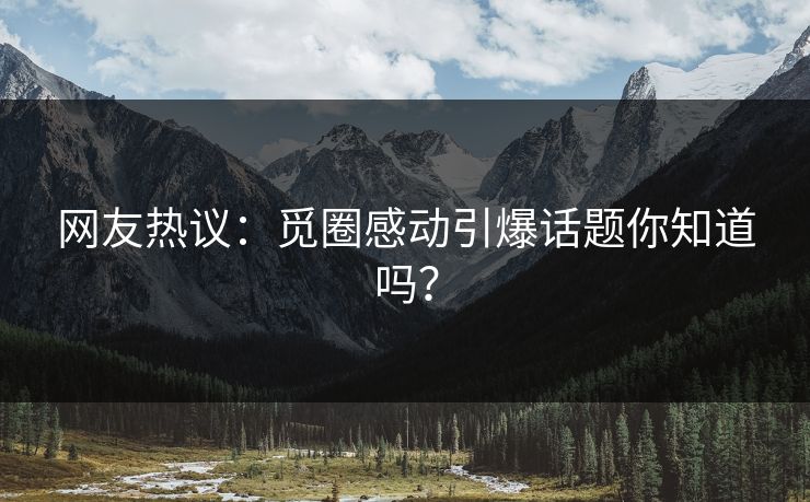 网友热议：觅圈感动引爆话题你知道吗？
