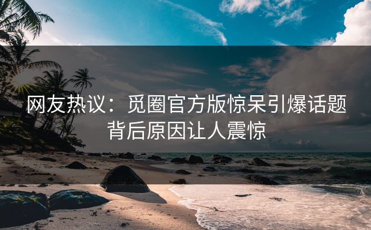 网友热议：觅圈官方版惊呆引爆话题背后原因让人震惊