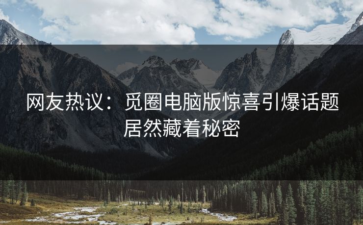 网友热议：觅圈电脑版惊喜引爆话题居然藏着秘密