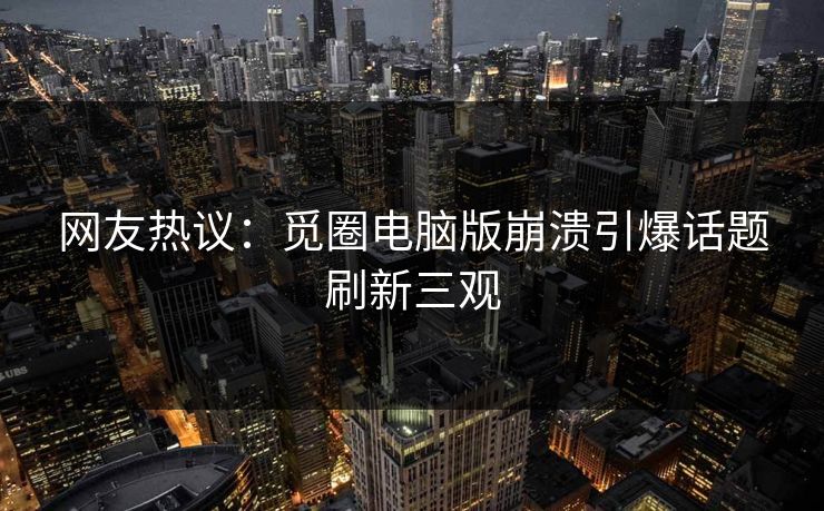 网友热议：觅圈电脑版崩溃引爆话题刷新三观