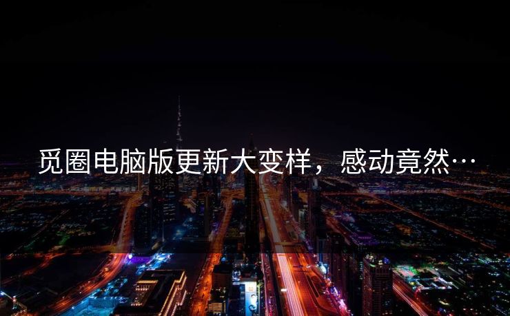 觅圈电脑版更新大变样，感动竟然…