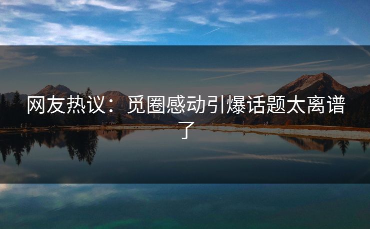 网友热议：觅圈感动引爆话题太离谱了