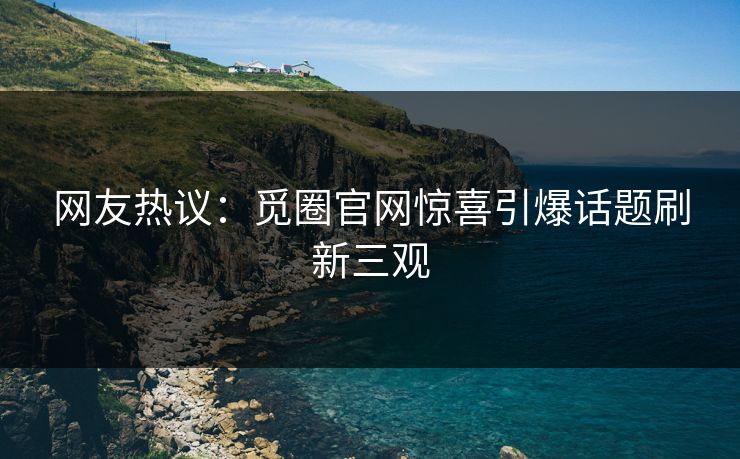 网友热议：觅圈官网惊喜引爆话题刷新三观
