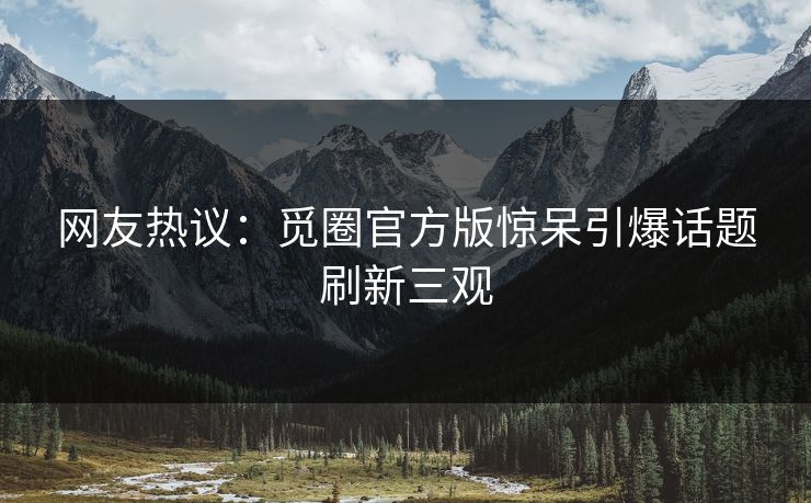 网友热议：觅圈官方版惊呆引爆话题刷新三观