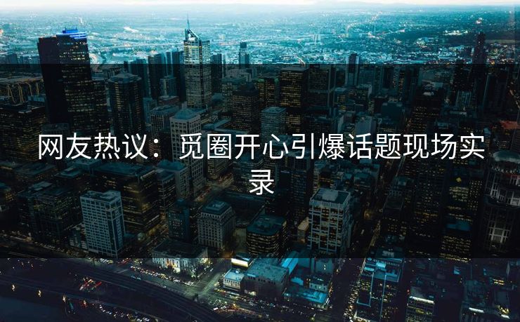 网友热议：觅圈开心引爆话题现场实录