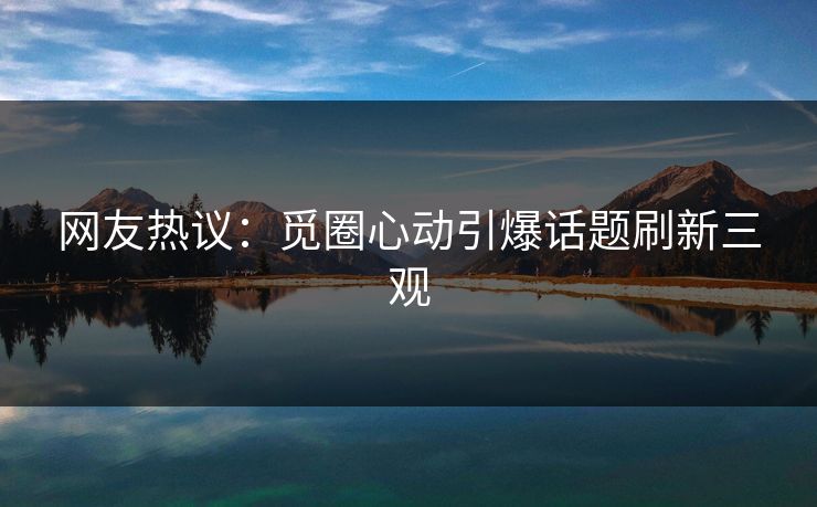 网友热议：觅圈心动引爆话题刷新三观