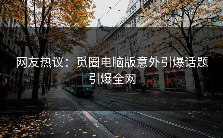 网友热议：觅圈电脑版意外引爆话题引爆全网