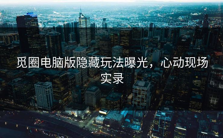 觅圈电脑版隐藏玩法曝光，心动现场实录