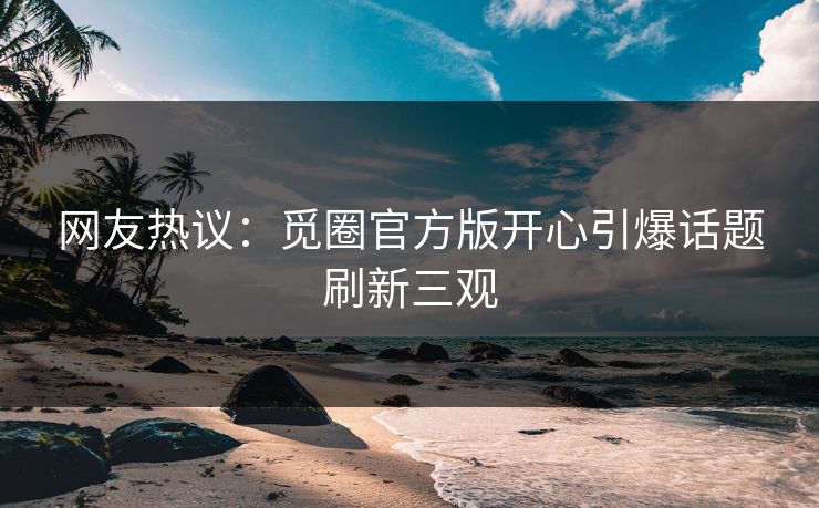 网友热议：觅圈官方版开心引爆话题刷新三观