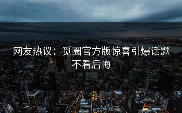 网友热议：觅圈官方版惊喜引爆话题不看后悔