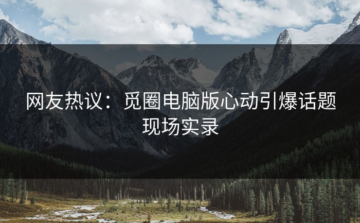 网友热议：觅圈电脑版心动引爆话题现场实录
