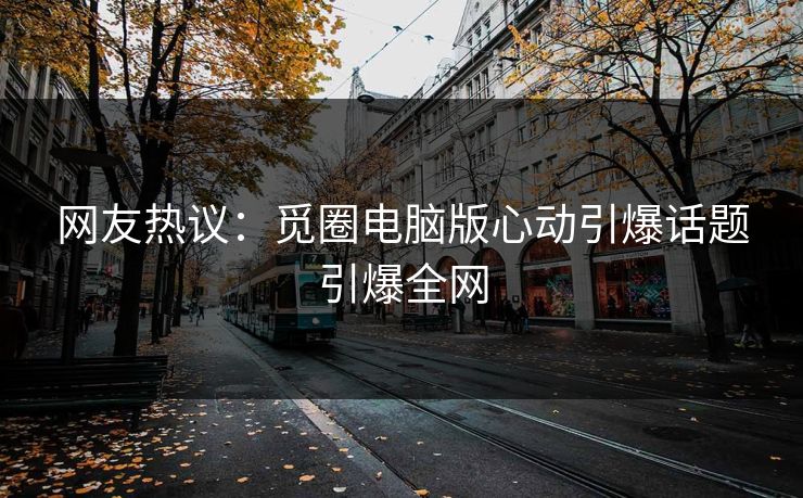 网友热议：觅圈电脑版心动引爆话题引爆全网