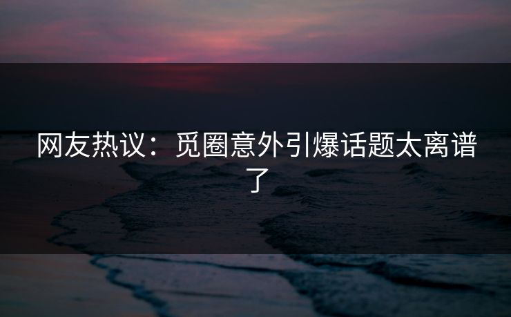 网友热议：觅圈意外引爆话题太离谱了