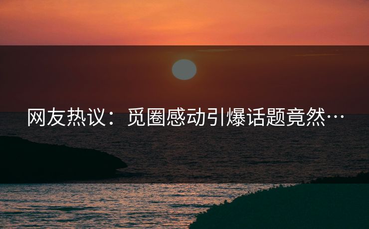 网友热议：觅圈感动引爆话题竟然…