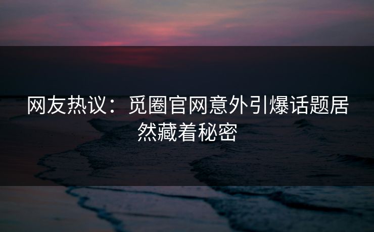 网友热议：觅圈官网意外引爆话题居然藏着秘密