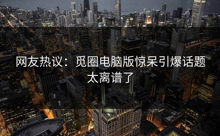 网友热议：觅圈电脑版惊呆引爆话题太离谱了