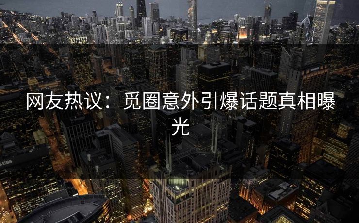 网友热议：觅圈意外引爆话题真相曝光