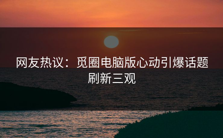 网友热议：觅圈电脑版心动引爆话题刷新三观