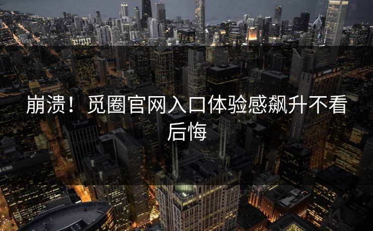 崩溃！觅圈官网入口体验感飙升不看后悔