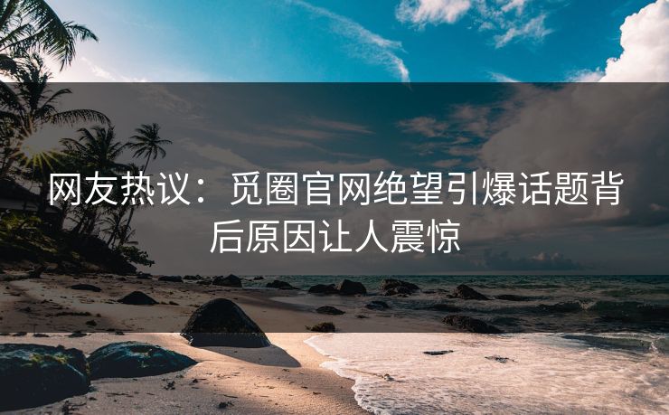 网友热议：觅圈官网绝望引爆话题背后原因让人震惊