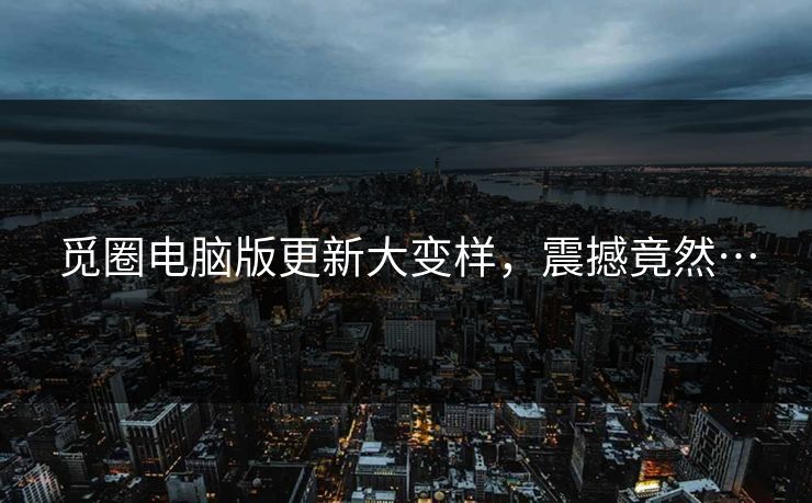 觅圈电脑版更新大变样，震撼竟然…